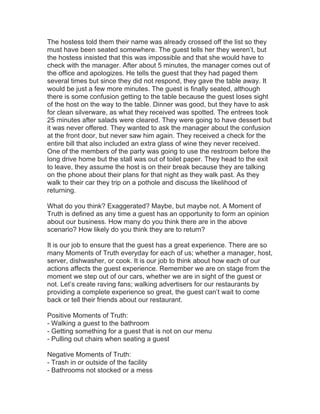 The hostess told them their name was already crossed off the list so they
must have been seated somewhere. The guest tells her they weren’t, but
the hostess insisted that this was impossible and that she would have to
check with the manager. After about 5 minutes, the manager comes out of
the office and apologizes. He tells the guest that they had paged them
several times but since they did not respond, they gave the table away. It
would be just a few more minutes. The guest is finally seated, although
there is some confusion getting to the table because the guest loses sight
of the host on the way to the table. Dinner was good, but they have to ask
for clean silverware, as what they received was spotted. The entrees took
25 minutes after salads were cleared. They were going to have dessert but
it was never offered. They wanted to ask the manager about the confusion
at the front door, but never saw him again. They received a check for the
entire bill that also included an extra glass of wine they never received.
One of the members of the party was going to use the restroom before the
long drive home but the stall was out of toilet paper. They head to the exit
to leave, they assume the host is on their break because they are talking
on the phone about their plans for that night as they walk past. As they
walk to their car they trip on a pothole and discuss the likelihood of
returning.
What do you think? Exaggerated? Maybe, but maybe not. A Moment of
Truth is defined as any time a guest has an opportunity to form an opinion
about our business. How many do you think there are in the above
scenario? How likely do you think they are to return?
It is our job to ensure that the guest has a great experience. There are so
many Moments of Truth everyday for each of us; whether a manager, host,
server, dishwasher, or cook. It is our job to think about how each of our
actions affects the guest experience. Remember we are on stage from the
moment we step out of our cars, whether we are in sight of the guest or
not. Let’s create raving fans; walking advertisers for our restaurants by
providing a complete experience so great, the guest can’t wait to come
back or tell their friends about our restaurant.
Positive Moments of Truth:
- Walking a guest to the bathroom
- Getting something for a guest that is not on our menu
- Pulling out chairs when seating a guest
Negative Moments of Truth:
- Trash in or outside of the facility
- Bathrooms not stocked or a mess
 