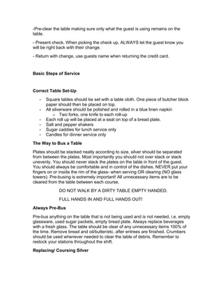 -Pre-clear the table making sure only what the guest is using remains on the
table.
- Present check. When picking the check up, ALWAYS let the guest know you
will be right back with their change.
- Return with change, use guests name when returning the credit card.
Basic Steps of Service
Correct Table Set-Up
- Square tables should be set with a table cloth. One piece of butcher block
paper should then be placed on top.
- All silverware should be polished and rolled in a blue linen napkin
o Two forks, one knife to each roll-up
- Each roll up will be placed at a seat on top of a bread plate.
- Salt and pepper shakers
- Sugar caddies for lunch service only
- Candles for dinner service only
The Way to Bus a Table
Plates should be stacked neatly according to size, silver should be separated
from between the plates. Most importantly you should not over stack or stack
unevenly. You should never stack the plates on the table in front of the guest.
You should always be comfortable and in control of the dishes. NEVER put your
fingers on or inside the rim of the glass- when serving OR clearing (NO glass
towers). Pre-busing is extremely important! All unnecessary items are to be
cleared from the table between each course.
DO NOT WALK BY A DIRTY TABLE EMPTY HANDED.
FULL HANDS IN AND FULL HANDS OUT!
Always Pre-Bus
Pre-bus anything on the table that is not being used and is not needed, i.e. empty
glassware, used sugar packets, empty bread plate. Always replace beverages
with a fresh glass. The table should be clear of any unnecessary items 100% of
the time. Remove bread and oil/butter/etc. after entrees are finished. Crumbers
should be used whenever needed to clear the table of debris. Remember to
restock your stations throughout the shift.
Replacing/ Coursing Silver
 
