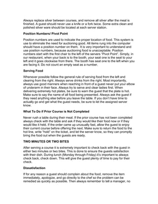 Always replace silver between courses, and remove all silver after the meal is
finished. A guest should never use a knife or a fork twice. Some extra clean and
polished silver ware should be located at each server station.
Position Numbers/ Pivot Point
Position numbers are used to indicate the proper location of food. This system is
use to eliminate the need for auctioning good. All items rung into the computer
should have a position number on them. It is very important to understand and
use position numbers, because auctioning food is unacceptable. Position
numbers start with the first chair to the left of the servers “Pivot Point”. Simply, in
our restaurant, when your back is to the booth, your seat one is the seat to your
left and it goes clockwise from there. The booth has seat one to the left when you
are facing it. Do not count an empty seat as a number.
Serving Food
Whenever possible follow the general rule of serving food from the left and
clearing from the right. Always serve drinks from the right. Most importantly,
always use good manners when reaching in front of a guest never put your elbow
of underarm in their face. Always try to serve and clear ladies first. When
delivering extremely hot plates, be sure to warn the guest that the plate is hot.
Make sure to say the name of all food being presented. Always ask the guest if
they need anything else before you leave the table. If you don’t have time to
actually go and get what the guest needs, be sure to let the assigned server
know.
What To Do if Prior Course is Not Completed
Never rush a table during their meal. If the prior course has not been completed
always check with the table and ask if they would like their food now or if they
would like it held. If the order came up unusually fast, allow the guest to enjoy
their current course before offering the next. Make sure to return the food to the
hot line, write “hold” on the ticket, and let the server know, so they can promptly
bring the food out when the guests are ready.
TWO MINUTES OR TWO BITES
After serving a course it is extremely important to check back with the guest in
either two minutes or two bites. This is done to ensure the guests satisfaction
with their dish. During lunch (Monday through Friday) it’s important to always
check back, check down. This will give the guest plenty of time to pay for their
check.
Dissatisfaction
If for any reason a guest should complain about the food, remove the item
immediately, apologize, and go directly to the chef so the problem can be
remedied as quickly as possible. Then always remember to tell a manager, no
 