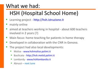 What we had:
 HSH (Hospital School Home)
 Learning project - http://hsh.istruzione.it
 mainly online
 aimed at teachers working in hospital - about 600 teachers
  involved in 2 years (?)
 Main focus: home teaching for patients in home therapy
 Developed in collaboration with the CNR in Genova.
 The project had also local developments:
      Molise - www.hshmolise.polimi.it
      Basilicata - http://hsh.metid.polimi.it
      Lombardy - www.hshlombardia.it
      Abruzzi – next June
 