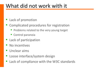 What did not work with it

 Lack of promotion
 Complicated procedures for registration
     Problems related to the very young target
     Control paranoia
   Lack of participation
   No incentives
   Unclear aims
   Loose interface/system design
   Lack of compliance with the W3C standards
 