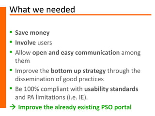 What we needed

 Save money
 Involve users
 Allow open and easy communication among
  them
 Improve the bottom up strategy through the
  dissemination of good practices
 Be 100% compliant with usability standards
  and PA limitations (i.e. IE).
 Improve the already existing PSO portal
 