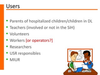 Users

   Parents of hospitalized children/children in DL
   Teachers (involved or not in the SiH)
   Volunteers
   Workers [or operators?]
   Researchers
   USR responsibles
   MIUR
 