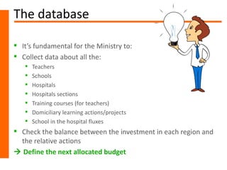 The database

 It’s fundamental for the Ministry to:
 Collect data about all the:
      Teachers
      Schools
      Hospitals
      Hospitals sections
      Training courses (for teachers)
      Domiciliary learning actions/projects
      School in the hospital fluxes
 Check the balance between the investment in each region and
  the relative actions
 Define the next allocated budget
 