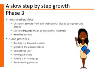 A slow step by step growth
Phase 3
 Improved graphics:
    Change of colours from dark institutional blue to cute green and
     orange
    Specific drawings made by an external illustrator
    Rounded corners
 Good practices:
      Reading the forum discussion
      Selecting the good practices
      Contact the user
      Writing an article
      Putting it in homepage
      Re-contacting the user
 