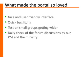 What made the portal so loved

   Nice and user friendly interface
   Quick bug fixing
   Test on small groups getting wider
   Daily check of the forum discussions by our
    PM and the ministry
 