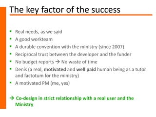The key factor of the success

 Real needs, as we said
 A good workteam
 A durable convention with the ministry (since 2007)
 Reciprocal trust between the developer and the funder
 No budget reports  No waste of time
 Denis (a real, motivated and well paid human being as a tutor
  and factotum for the ministry)
 A motivated PM (me, yes)

 Co-design in strict relationship with a real user and the
 Ministry
 