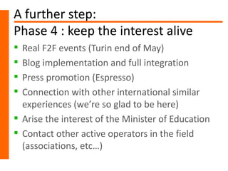 A further step:
Phase 4 : keep the interest alive
 Real F2F events (Turin end of May)
 Blog implementation and full integration
 Press promotion (Espresso)
 Connection with other international similar
  experiences (we’re so glad to be here)
 Arise the interest of the Minister of Education
 Contact other active operators in the field
  (associations, etc…)
 
