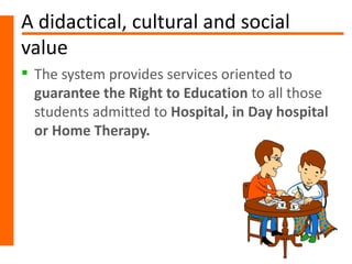 A didactical, cultural and social
value
 The system provides services oriented to
  guarantee the Right to Education to all those
  students admitted to Hospital, in Day hospital
  or Home Therapy.
 
