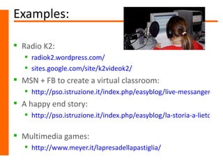 Examples:

 Radio K2:
    radiok2.wordpress.com/
    sites.google.com/site/k2videok2/
 MSN + FB to create a virtual classroom:
    http://pso.istruzione.it/index.php/easyblog/live-messanger-e-fa
 A happy end story:
    http://pso.istruzione.it/index.php/easyblog/la-storia-a-lieto-fine

 Multimedia games:
    http://www.meyer.it/lapresadellapastiglia/
 