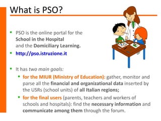 What is PSO?

 PSO is the online portal for the
  School in the Hospital
  and the Domiciliary Learning.
 http://pso.istruzione.it

 It has two main goals:
    for the MIUR (Ministry of Education): gather, monitor and
      parse all the financial and organizational data inserted by
      the USRs (school units) of all Italian regions;
    for the final users (parents, teachers and workers of
      schools and hospitals): find the necessary information and
      communicate among them through the forum.
 