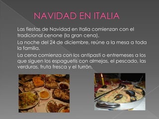 Las fiestas de Navidad en Italia comienzan con el
tradicional cenone (la gran cena).
La noche del 24 de diciembre, reúne a la mesa a toda
la familia.
La cena comienza con los antipasti o entremeses a los
que siguen los espaguetis con almejas, el pescado, las
verduras, fruta fresca y el turrón.
 