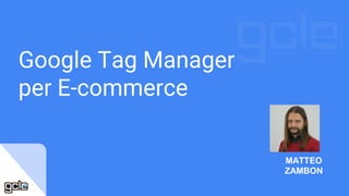 Google Tag Manager
per E-commerce
MATTEO
ZAMBON
 