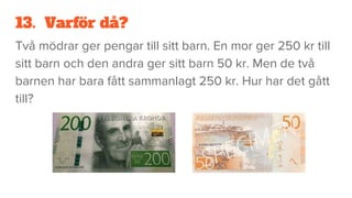 13. Varför då?
Två mödrar ger pengar till sitt barn. En mor ger 250 kr till
sitt barn och den andra ger sitt barn 50 kr. Men de två
barnen har bara fått sammanlagt 250 kr. Hur har det gått
till?
 