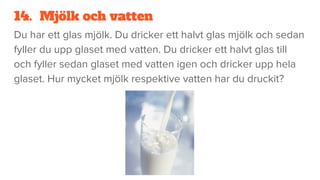 14. Mjölk och vatten
Du har ett glas mjölk. Du dricker ett halvt glas mjölk och sedan
fyller du upp glaset med vatten. Du dricker ett halvt glas till
och fyller sedan glaset med vatten igen och dricker upp hela
glaset. Hur mycket mjölk respektive vatten har du druckit?
 
