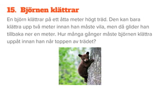 15. Björnen klättrar
En björn klättrar på ett åtta meter högt träd. Den kan bara
klättra upp två meter innan han måste vila, men då glider han
tillbaka ner en meter. Hur många gånger måste björnen klättra
uppåt innan han når toppen av trädet?
 