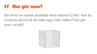 17. Hur gör man?
Det finns en kubisk plastlåda med volymen 2 liter. Kan du
använda denna till att mäta upp 1 liter vatten? Hur gör
man i så fall?
 
