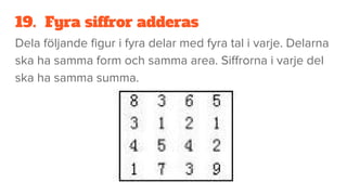 19. Fyra siffror adderas
Dela följande figur i fyra delar med fyra tal i varje. Delarna
ska ha samma form och samma area. Siffrorna i varje del
ska ha samma summa.
 