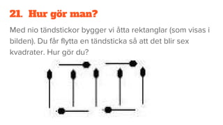 21. Hur gör man?
Med nio tändstickor bygger vi åtta rektanglar (som visas i
bilden). Du får flytta en tändsticka så att det blir sex
kvadrater. Hur gör du?
 