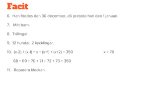 Facit
6. Han föddes den 30 december, då pratade han den 1 januari.
7. Mitt barn.
8. Trillingar.
9. 12 hundar, 2 kycklingar.
10. (x-2) + (x-1) + x + (x+1) + (x+2) = 350 x = 70
68 + 69 + 70 + 71 + 72 + 73 = 350
11. Reparera klockan.
 