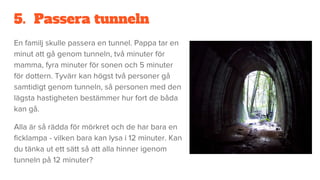 5. Passera tunneln
En familj skulle passera en tunnel. Pappa tar en
minut att gå genom tunneln, två minuter för
mamma, fyra minuter för sonen och 5 minuter
för dottern. Tyvärr kan högst två personer gå
samtidigt genom tunneln, så personen med den
lägsta hastigheten bestämmer hur fort de båda
kan gå.
Alla är så rädda för mörkret och de har bara en
ficklampa - vilken bara kan lysa i 12 minuter. Kan
du tänka ut ett sätt så att alla hinner igenom
tunneln på 12 minuter?
 