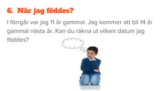6. När jag föddes?
I förrgår var jag 11 år gammal. Jag kommer att bli 14 år
gammal nästa år. Kan du räkna ut vilken datum jag
föddes?
 