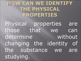 Physical properties are those that we can determine without changing the identity of the substance we are studying. 