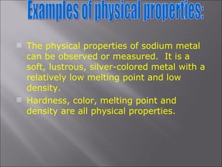 The physical properties of sodium metal can be observed or measured.  It is a soft, lustrous, silver-colored metal with a relatively low melting point and low density.  Hardness, color, melting point and density are all physical properties. Examples of physical properties: 