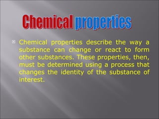 Chemical properties describe the way a substance can change or react to form other substances. These properties, then, must be determined using a process that changes the identity of the substance of interest.  