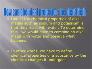 One of the chemical properties of alkali metals such as sodium and potassium is that they react with water. To determine this,  we would have to combine an alkali metal with water and observe what happens. In other words, we have to define chemical properties of a substance by the chemical changes it undergoes. How can chemical properties  be identified? 