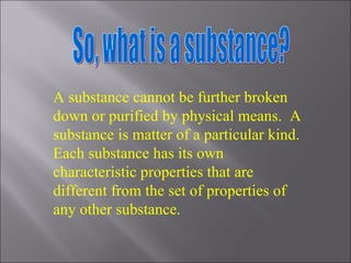 So, what is a substance? A substance cannot be further broken down or purified by physical means.  A substance is matter of a particular kind.  Each substance has its own characteristic properties that are different from the set of properties of any other substance. 