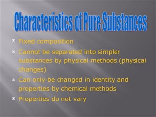Fixed composition Cannot be separated into simpler substances by physical methods (physical changes) Can only be changed in identity and properties by chemical methods Properties do not vary Characteristics of Pure Substances 