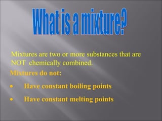What is a mixture? Mixtures are two or more substances that are NOT  chemically combined. Mixtures do not:         Have constant boiling points         Have constant melting points 