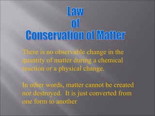 Law of  Conservation of Matter There is no observable change in the quantity of matter during a chemical reaction or a physical change. In other words, matter cannot be created nor destroyed.  It is just converted from one form to another 