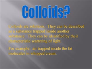 Colloids? Colloids are solutions.  They can be described as a substance trapped inside another substance.  They can be identified by their characteristic scattering of light. For example:  air trapped inside the fat molecules in whipped cream. 