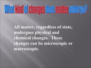 All matter, regardless of state, undergoes physical and chemical changes.  These changes can be microscopic or macroscopic. 