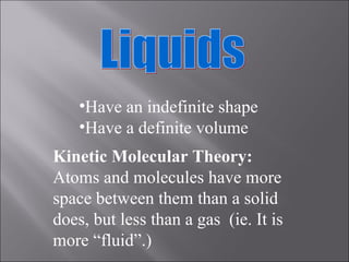 Liquids Have an indefinite shape Have a definite volume Kinetic Molecular Theory: Atoms and molecules have more space between them than a solid does, but less than a gas  (ie. It is more “fluid”.) 