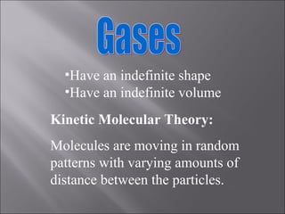 Gases Have an indefinite shape Have an indefinite volume Kinetic Molecular Theory: Molecules are moving in random patterns with varying amounts of distance between the particles. 