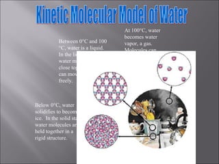 Kinetic Molecular Model of Water  At 100 °C, water becomes water vapor, a gas.  Molecules can move randomly over large distances. Below 0 °C, water solidifies to become ice.  In the solid state, water molecules are held together in a rigid structure. Between 0 °C and 100 °C, water is a liquid.  In the liquid state, water molecules are close together, but can move about freely.  