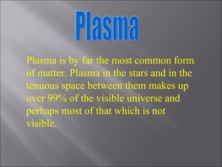 Plasma Plasma is by far the most common form of matter. Plasma in the stars and in the tenuous space between them makes up over 99% of the visible universe and perhaps most of that which is not visible. 