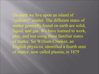On earth we live upon an island of "ordinary" matter. The different states of matter generally found on earth are solid, liquid, and gas. We have learned to work, play, and rest using these familiar states of matter. Sir William Crookes, an English physicist, identified a fourth state of matter, now called plasma, in 1879 . 