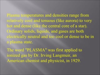 Plasma temperatures and densities range from relatively cool and tenuous (like aurora) to very hot and dense (like the central core of a star). Ordinary solids, liquids, and gases are both electrically neutral and too cool or dense to be in a plasma state.  The word "PLASMA" was first applied to ionized gas by Dr. Irving Langmuir, an American chemist and physicist, in 1929 . 