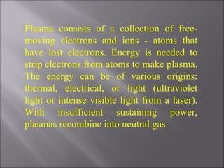 Plasma consists of a collection of free-moving electrons and ions - atoms that have lost electrons. Energy is needed to strip electrons from atoms to make plasma. The energy can be of various origins: thermal, electrical, or light (ultraviolet light or intense visible light from a laser). With insufficient sustaining power, plasmas recombine into neutral gas.  