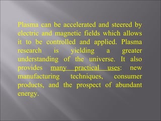 Plasma can be accelerated and steered by electric and magnetic fields which allows it to be controlled and applied. Plasma research is yielding a greater understanding of the universe. It also provides  many practical uses : new manufacturing techniques, consumer products, and the prospect of abundant energy.   