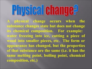 A physical change occurs when the substance changes state but does not change its chemical composition.  For example:  water freezing into ice, cutting a piece of wood into smaller pieces, etc.  The form or appearance has changed, but the properties of that substance are the same (i.e. it has the same melting point, boiling point, chemical composition, etc.) 