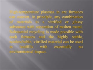 High-temperature plasmas in arc furnaces can convert, in principle, any combination of materials to a vitrified or glassy substance with separation of molten metal. Substantial recycling is made possible with such furnaces and the highly stable, nonleachable, vitrified material can be used in landfills with essentially no environmental impact. 