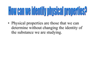 Physical properties are those that we can determine without changing the identity of the substance we are studying.  How can we identify physical properties? 