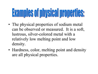 The physical properties of sodium metal can be observed or measured.  It is a soft, lustrous, silver-colored metal with a relatively low melting point and low density.  Hardness, color, melting point and density are all physical properties. Examples of physical properties: 