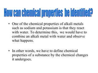 One of the chemical properties of alkali metals such as sodium and potassium is that they react with water. To determine this,  we would have to combine an alkali metal with water and observe what happens. In other words, we have to define chemical properties of a substance by the chemical changes it undergoes. How can chemical properties  be identified? 