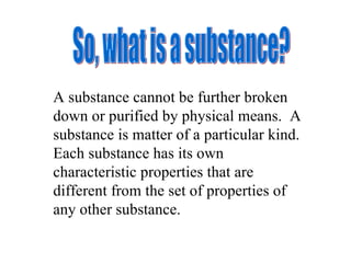 So, what is a substance? A substance cannot be further broken down or purified by physical means.  A substance is matter of a particular kind.  Each substance has its own characteristic properties that are different from the set of properties of any other substance. 